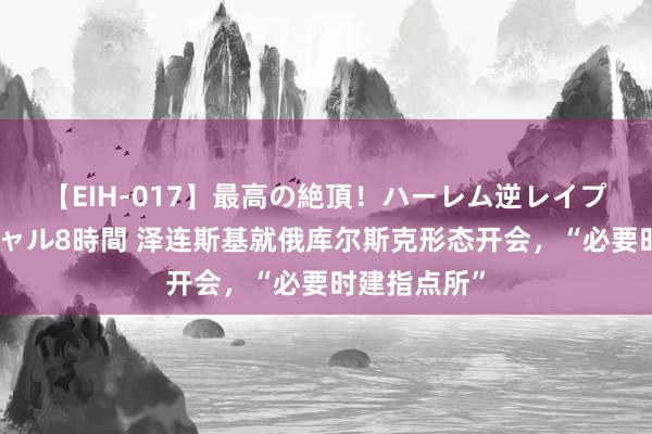 【EIH-017】最高の絶頂！ハーレム逆レイプ乱交スペシャル8時間 泽连斯基就俄库尔斯克形态开会，“必要时建指点所”