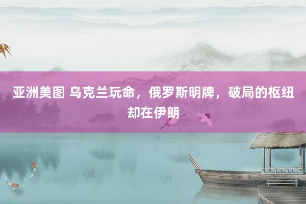 亚洲美图 乌克兰玩命，俄罗斯明牌，破局的枢纽却在伊朗