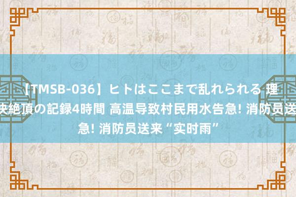 【TMSB-036】ヒトはここまで乱れられる 理性崩壊と豪快絶頂の記録4時間 高温导致村民用水告急! 消防员送来“实时雨”