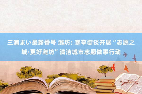 三浦まい最新番号 潍坊: 寒亭街谈开展“志愿之城·更好潍坊”清洁城市志愿做事行动