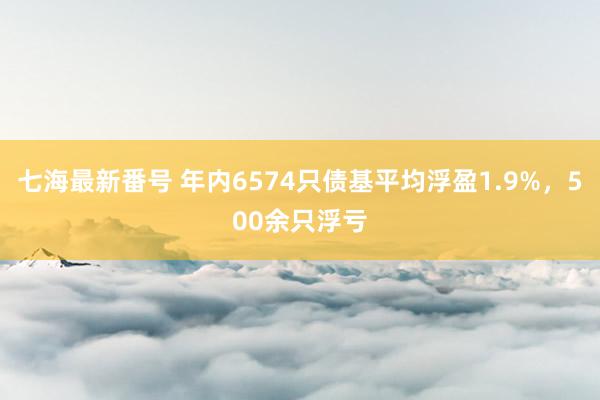 七海最新番号 年内6574只债基平均浮盈1.9%，500余只浮亏