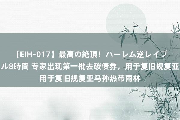 【EIH-017】最高の絶頂！ハーレム逆レイプ乱交スペシャル8時間 专家出现第一批去碳债券，用于复旧规复亚马孙热带雨林