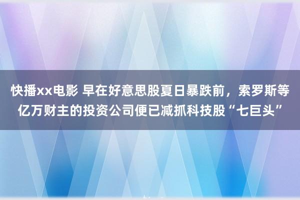 快播xx电影 早在好意思股夏日暴跌前，索罗斯等亿万财主的投资公司便已减抓科技股“七巨头”