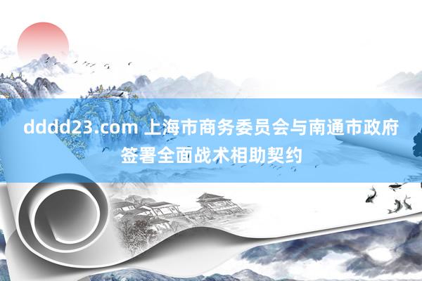 dddd23.com 上海市商务委员会与南通市政府签署全面战术相助契约