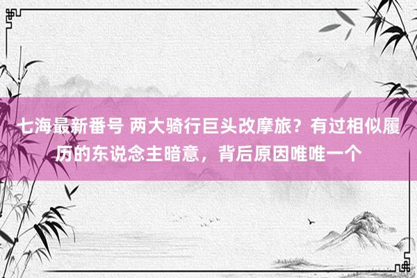 七海最新番号 两大骑行巨头改摩旅？有过相似履历的东说念主暗意，背后原因唯唯一个