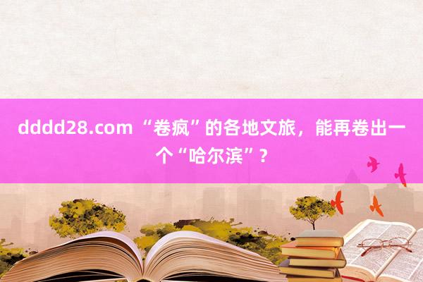 dddd28.com “卷疯”的各地文旅，能再卷出一个“哈尔滨”？