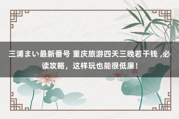 三浦まい最新番号 重庆旅游四天三晚若干钱 ，必读攻略，这样玩也能很低廉！