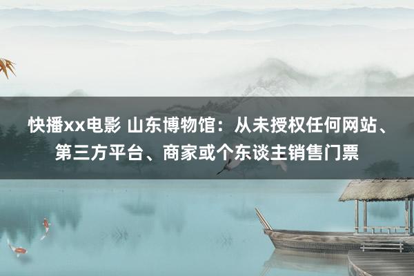 快播xx电影 山东博物馆：从未授权任何网站、第三方平台、商家或个东谈主销售门票