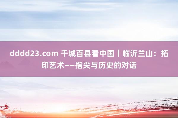 dddd23.com 千城百县看中国｜临沂兰山：拓印艺术——指尖与历史的对话