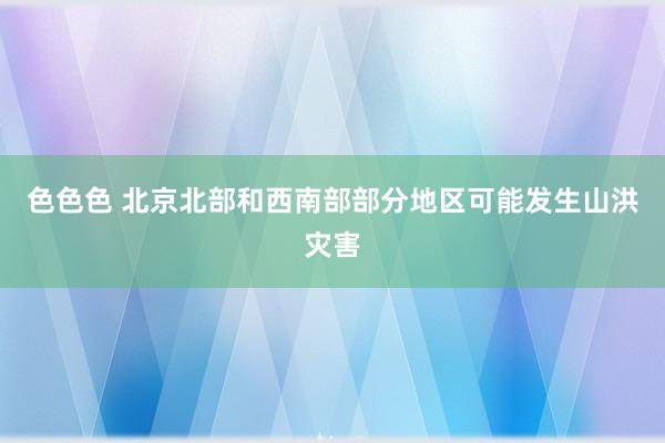 色色色 北京北部和西南部部分地区可能发生山洪灾害