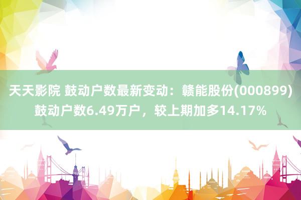 天天影院 鼓动户数最新变动：赣能股份(000899)鼓动户数6.49万户，较上期加多14.17%