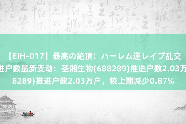 【EIH-017】最高の絶頂！ハーレム逆レイプ乱交スペシャル8時間 推进户数最新变动：圣湘生物(688289)推进户数2.03万户，较上期减少0.87%