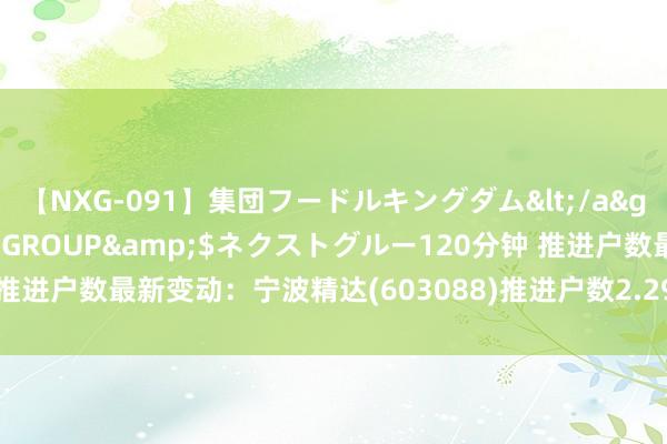 【NXG-091】集団フードルキングダム</a>2010-04-20NEXT GROUP&$ネクストグルー120分钟 推进户数最新变动：宁波精达(603088)推进户数2.29万户，较上期减少1.69%