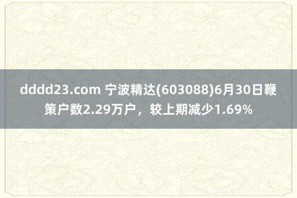 dddd23.com 宁波精达(603088)6月30日鞭策户数2.29万户，较上期减少1.69%