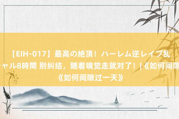 【EIH-017】最高の絶頂！ハーレム逆レイプ乱交スペシャル8時間 别纠结，随着嗅觉走就对了！|《如何间隙过一天》