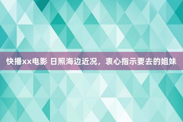 快播xx电影 日照海边近况，衷心指示要去的姐妹