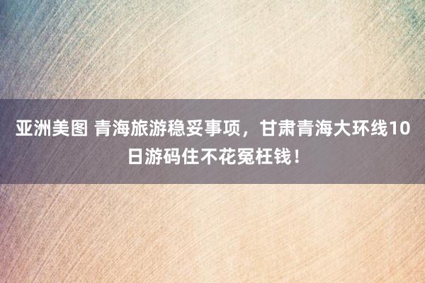 亚洲美图 青海旅游稳妥事项，甘肃青海大环线10日游码住不花冤枉钱！