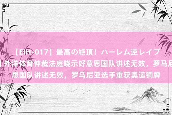 【EIH-017】最高の絶頂！ハーレム逆レイプ乱交スペシャル8時間 外洋体育仲裁法庭晓示好意思国队讲述无效，罗马尼亚选手重获奥运铜牌