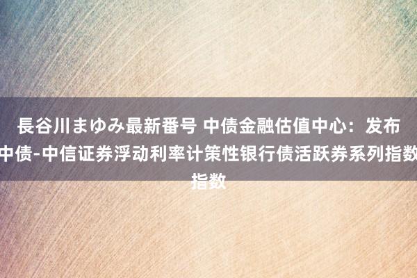 長谷川まゆみ最新番号 中债金融估值中心：发布中债-中信证券浮动利率计策性银行债活跃券系列指数