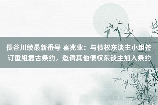 長谷川綾最新番号 喜兆业：与债权东谈主小组签订重组复古条约，邀请其他债权东谈主加入条约