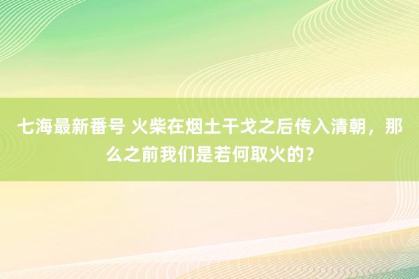 七海最新番号 火柴在烟土干戈之后传入清朝，那么之前我们是若何取火的？