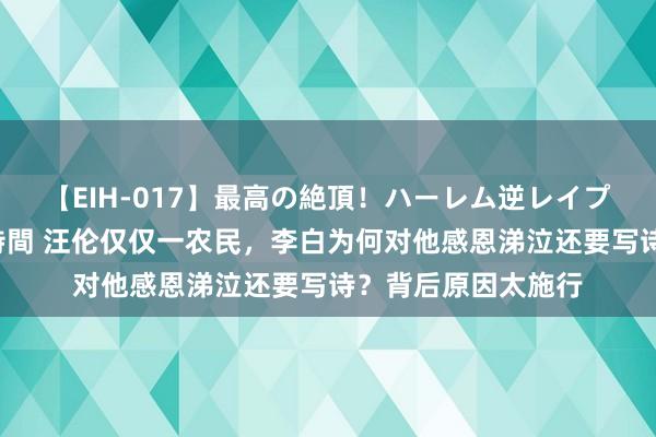 【EIH-017】最高の絶頂！ハーレム逆レイプ乱交スペシャル8時間 汪伦仅仅一农民，李白为何对他感恩涕泣还要写诗？背后原因太施行