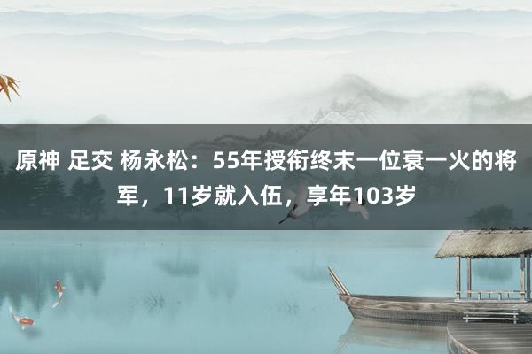 原神 足交 杨永松：55年授衔终末一位衰一火的将军，11岁就入伍，享年103岁