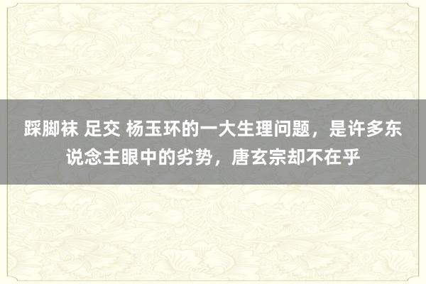 踩脚袜 足交 杨玉环的一大生理问题，是许多东说念主眼中的劣势，唐玄宗却不在乎