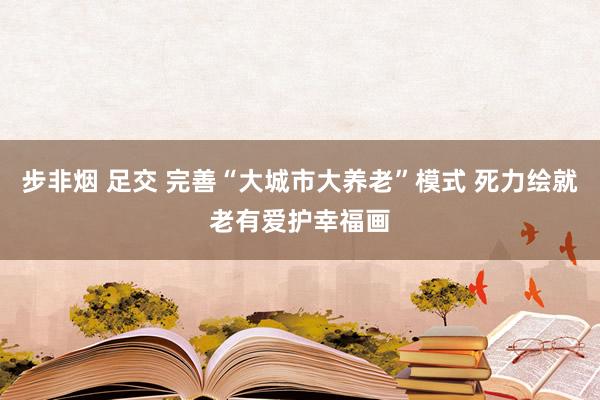 步非烟 足交 完善“大城市大养老”模式 死力绘就老有爱护幸福画