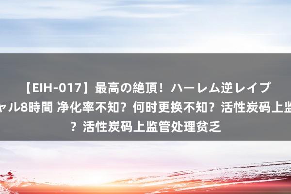 【EIH-017】最高の絶頂！ハーレム逆レイプ乱交スペシャル8時間 净化率不知？何时更换不知？活性炭码上监管处理贫乏