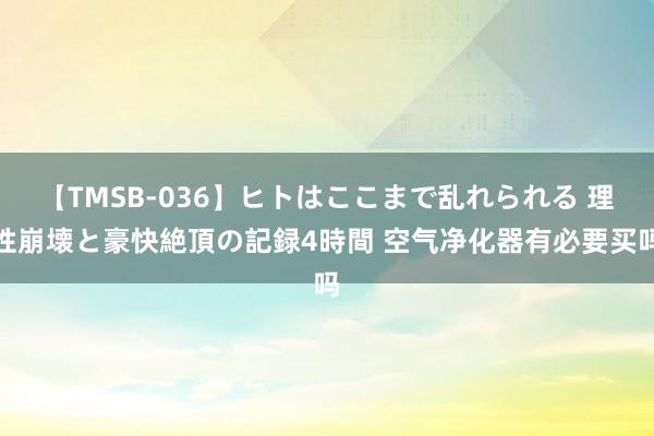 【TMSB-036】ヒトはここまで乱れられる 理性崩壊と豪快絶頂の記録4時間 空气净化器有必要买吗