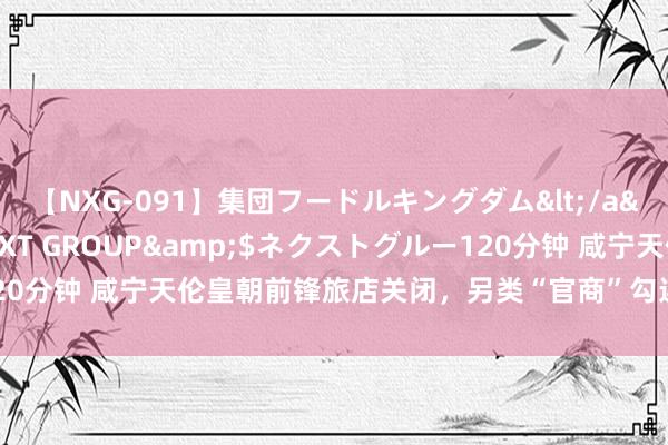 【NXG-091】集団フードルキングダム</a>2010-04-20NEXT GROUP&$ネクストグルー120分钟 咸宁天伦皇朝前锋旅店关闭，另类“官商”勾连的指标模式该休矣！