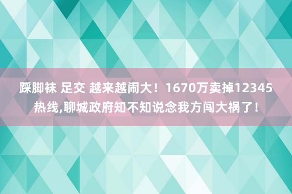 踩脚袜 足交 越来越闹大！1670万卖掉12345热线，聊城政府知不知说念我方闯大祸了！