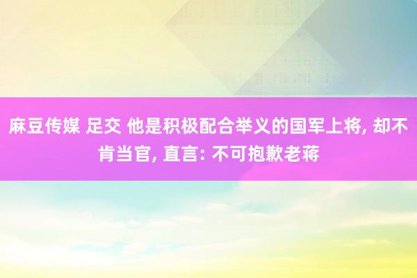 麻豆传媒 足交 他是积极配合举义的国军上将， 却不肯当官， 直言: 不可抱歉老蒋