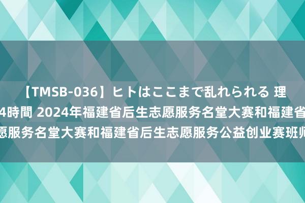 【TMSB-036】ヒトはここまで乱れられる 理性崩壊と豪快絶頂の記録4時間 2024年福建省后生志愿服务名堂大赛和福建省后生志愿服务公益创业赛班师举办