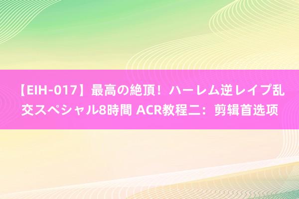 【EIH-017】最高の絶頂！ハーレム逆レイプ乱交スペシャル8時間 ACR教程二：剪辑首选项