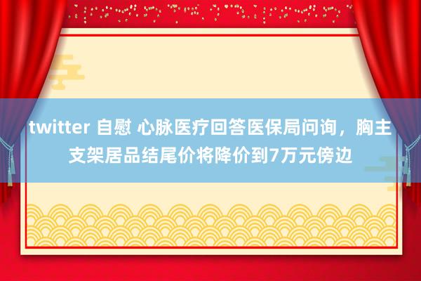 twitter 自慰 心脉医疗回答医保局问询，胸主支架居品结尾价将降价到7万元傍边