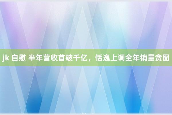 jk 自慰 半年营收首破千亿，恬逸上调全年销量贪图