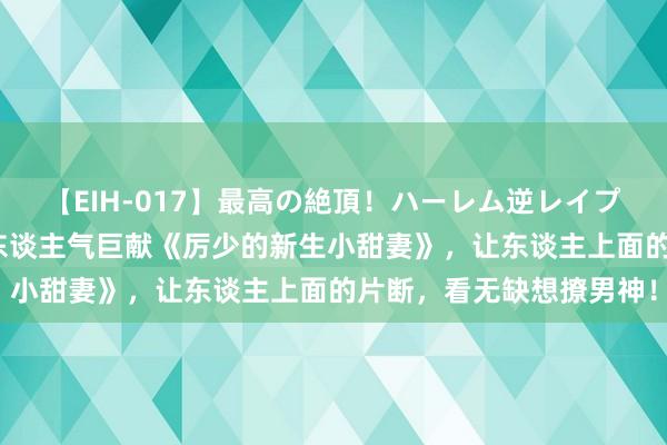 【EIH-017】最高の絶頂！ハーレム逆レイプ乱交スペシャル8時間 东谈主气巨献《厉少的新生小甜妻》，让东谈主上面的片断，看无缺想撩男神！