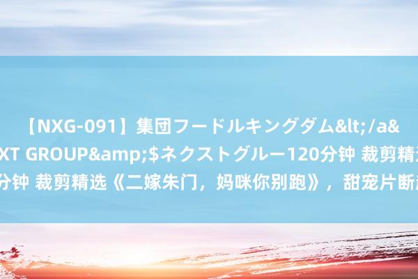 【NXG-091】集団フードルキングダム</a>2010-04-20NEXT GROUP&$ネクストグルー120分钟 裁剪精选《二嫁朱门，妈咪你别跑》，甜宠片断超多，熬夜追完不后悔！