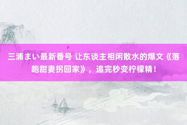 三浦まい最新番号 让东谈主相闲散水的爆文《落跑甜妻拐回家》，追完秒变柠檬精！