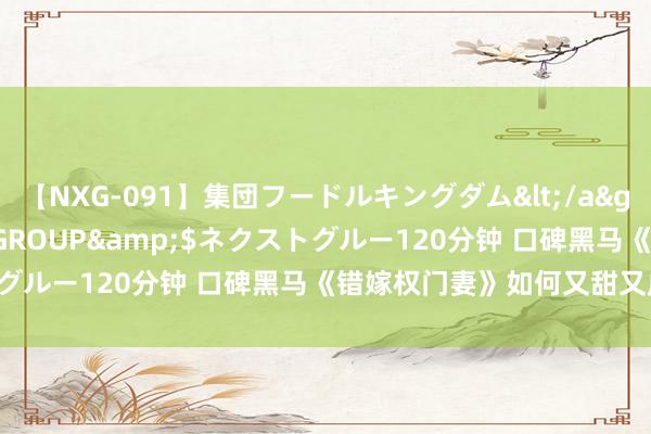 【NXG-091】集団フードルキングダム</a>2010-04-20NEXT GROUP&$ネクストグルー120分钟 口碑黑马《错嫁权门妻》如何又甜又虐逾越瘾！