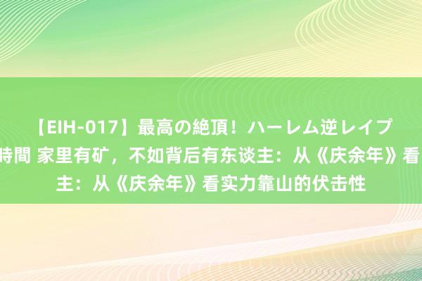 【EIH-017】最高の絶頂！ハーレム逆レイプ乱交スペシャル8時間 家里有矿，不如背后有东谈主：从《庆余年》看实力靠山的伏击性