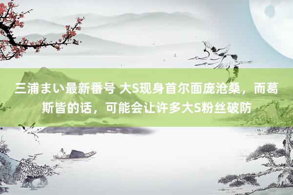 三浦まい最新番号 大S现身首尔面庞沧桑，而葛斯皆的话，可能会让许多大S粉丝破防