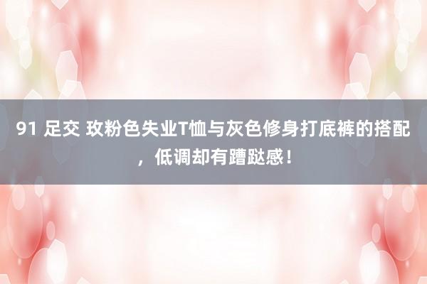 91 足交 玫粉色失业T恤与灰色修身打底裤的搭配，低调却有蹧跶感！