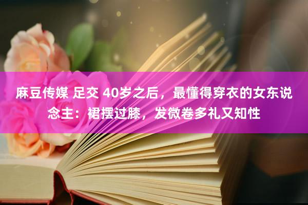 麻豆传媒 足交 40岁之后，最懂得穿衣的女东说念主：裙摆过膝，发微卷多礼又知性