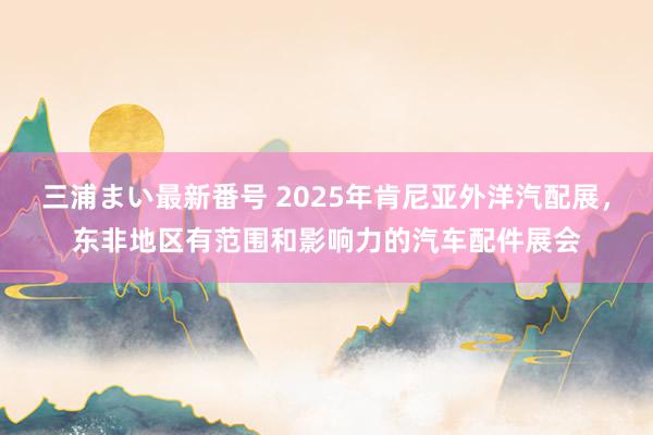 三浦まい最新番号 2025年肯尼亚外洋汽配展，东非地区有范围和影响力的汽车配件展会