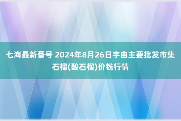 七海最新番号 2024年8月26日宇宙主要批发市集石榴(酸石榴)价钱行情