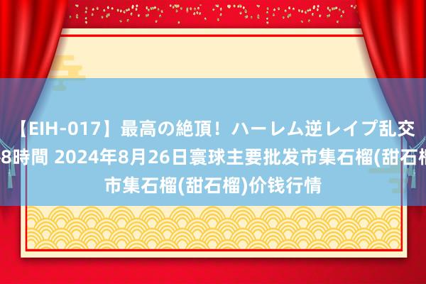 【EIH-017】最高の絶頂！ハーレム逆レイプ乱交スペシャル8時間 2024年8月26日寰球主要批发市集石榴(甜石榴)价钱行情