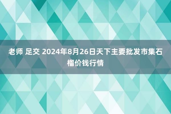 老师 足交 2024年8月26日天下主要批发市集石榴价钱行情